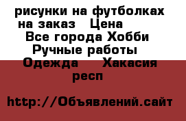 рисунки на футболках на заказ › Цена ­ 600 - Все города Хобби. Ручные работы » Одежда   . Хакасия респ.